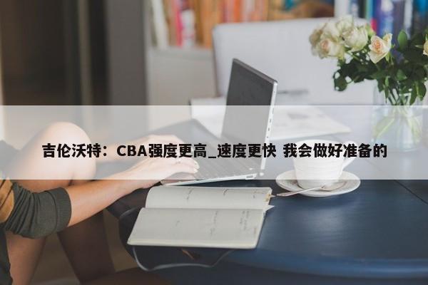 吉伦沃特：CBA强度更高_速度更快 我会做好准备的