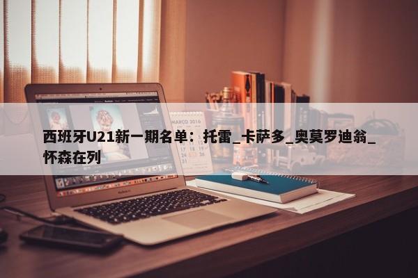 西班牙U21新一期名单：托雷_卡萨多_奥莫罗迪翁_怀森在列