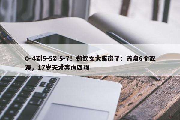 0-4到5-5到5-7！郑钦文太离谱了：首盘6个双误，17岁天才奔向四强