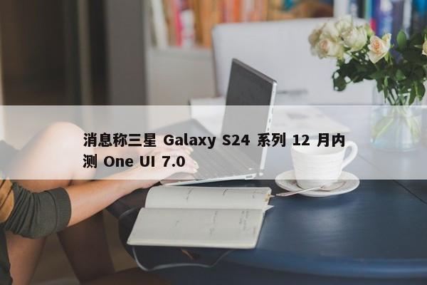 消息称三星 Galaxy S24 系列 12 月内测 One UI 7.0