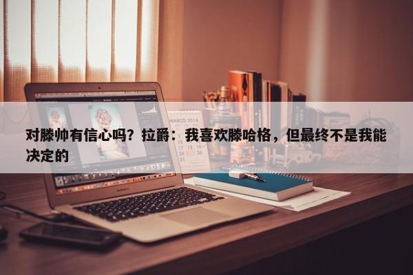 对滕帅有信心吗？拉爵：我喜欢滕哈格，但最终不是我能决定的