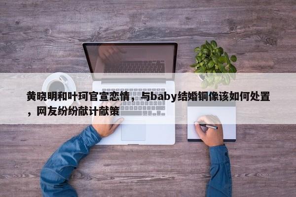 黄晓明和叶珂官宣恋情，与baby结婚铜像该如何处置，网友纷纷献计献策