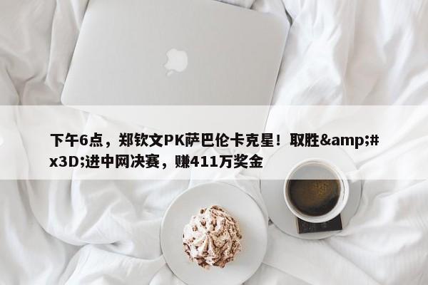 下午6点，郑钦文PK萨巴伦卡克星！取胜&#x3D;进中网决赛，赚411万奖金