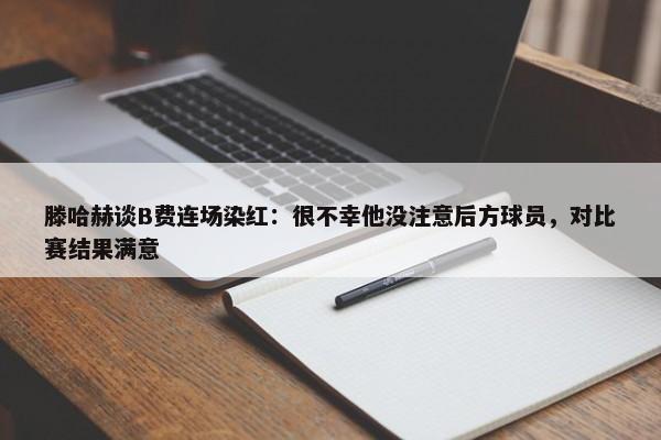 滕哈赫谈B费连场染红：很不幸他没注意后方球员，对比赛结果满意