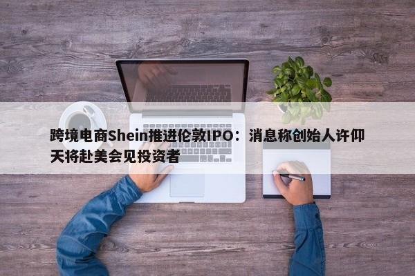 跨境电商Shein推进伦敦IPO：消息称创始人许仰天将赴美会见投资者