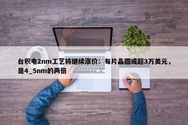 台积电2nm工艺将继续涨价：每片晶圆或超3万美元，是4_5nm的两倍