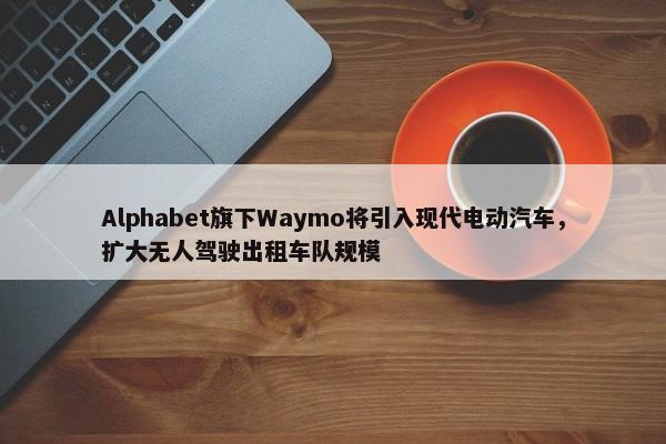 Alphabet旗下Waymo将引入现代电动汽车，扩大无人驾驶出租车队规模