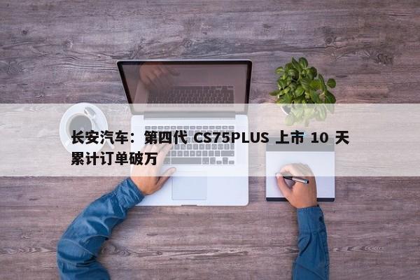 长安汽车：第四代 CS75PLUS 上市 10 天累计订单破万