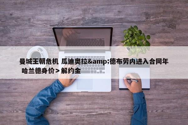 曼城王朝危机 瓜迪奥拉&德布劳内进入合同年 哈兰德身价＞解约金