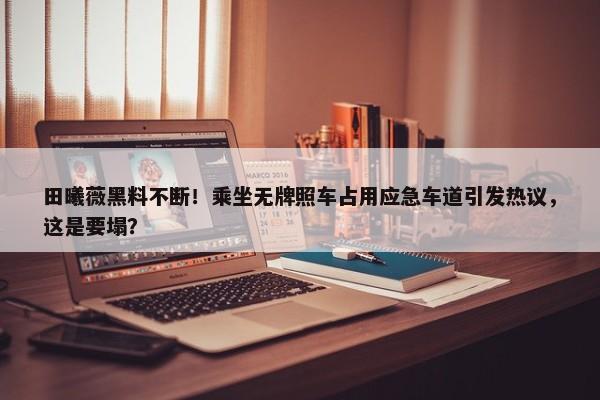 田曦薇黑料不断！乘坐无牌照车占用应急车道引发热议，这是要塌？