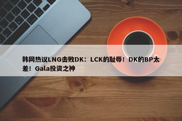 韩网热议LNG击败DK：LCK的耻辱！DK的BP太差！Gala投资之神