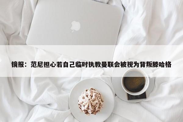 镜报：范尼担心若自己临时执教曼联会被视为背叛滕哈格