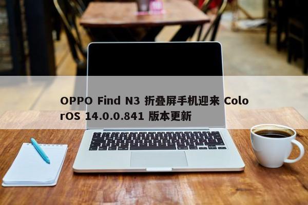 OPPO Find N3 折叠屏手机迎来 ColorOS 14.0.0.841 版本更新