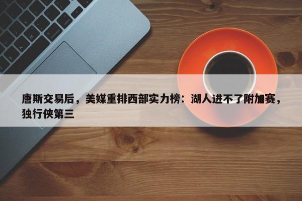 唐斯交易后，美媒重排西部实力榜：湖人进不了附加赛，独行侠第三