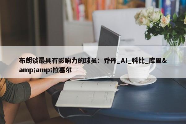 布朗谈最具有影响力的球员：乔丹_AI_科比_库里&amp;拉塞尔