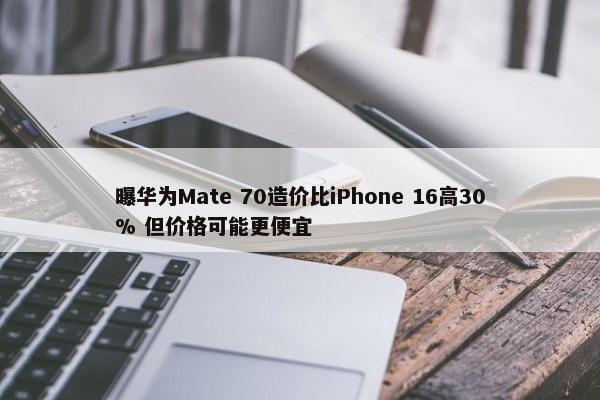 曝华为Mate 70造价比iPhone 16高30% 但价格可能更便宜