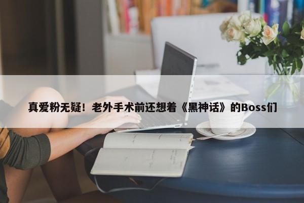 真爱粉无疑！老外手术前还想着《黑神话》的Boss们