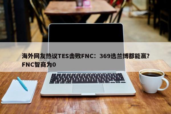 海外网友热议TES击败FNC：369选兰博都能赢？FNC智商为0