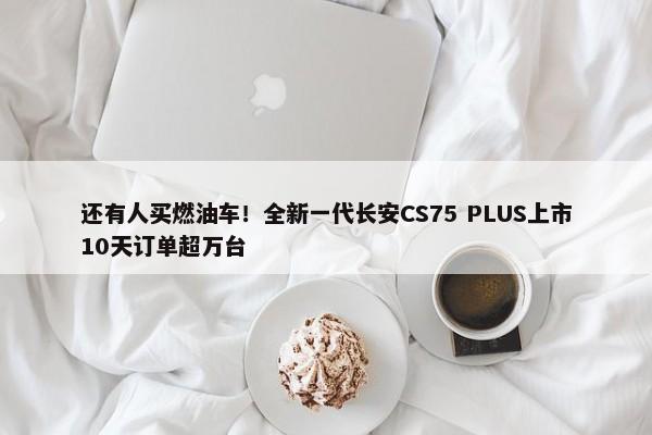 还有人买燃油车！全新一代长安CS75 PLUS上市10天订单超万台