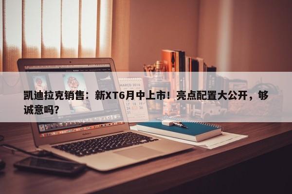 凯迪拉克销售：新XT6月中上市！亮点配置大公开，够诚意吗？