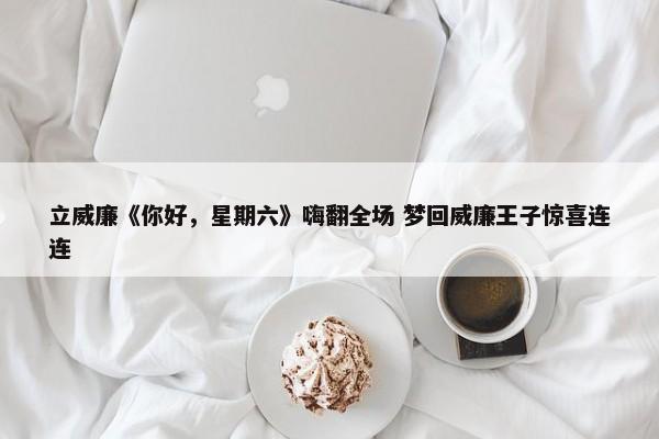 立威廉《你好，星期六》嗨翻全场 梦回威廉王子惊喜连连