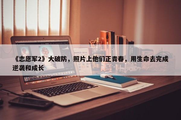 《志愿军2》大破防，照片上他们正青春，用生命去完成逆袭和成长