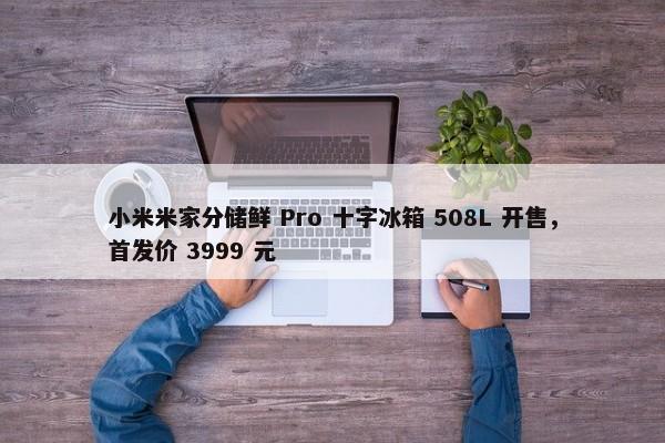 小米米家分储鲜 Pro 十字冰箱 508L 开售，首发价 3999 元