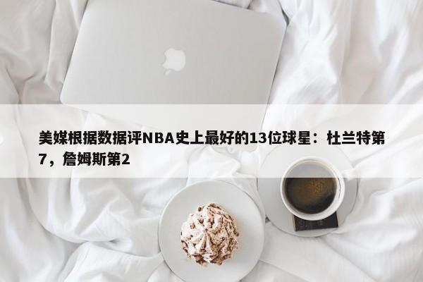 美媒根据数据评NBA史上最好的13位球星：杜兰特第7，詹姆斯第2