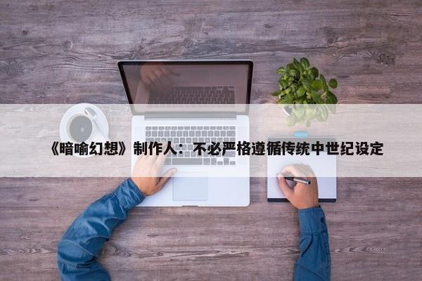 《暗喻幻想》制作人：不必严格遵循传统中世纪设定