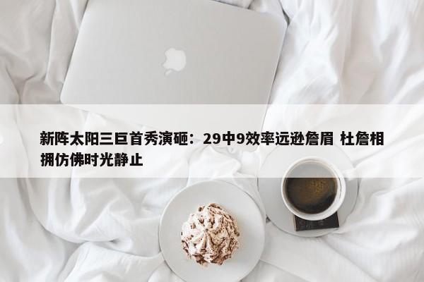 新阵太阳三巨首秀演砸：29中9效率远逊詹眉 杜詹相拥仿佛时光静止