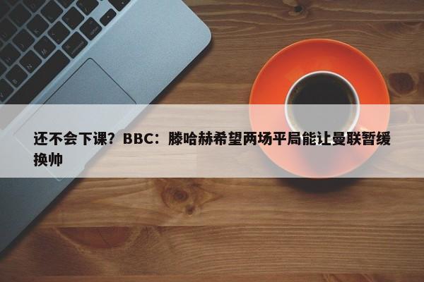 还不会下课？BBC：滕哈赫希望两场平局能让曼联暂缓换帅