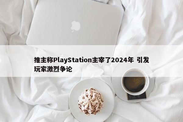 推主称PlayStation主宰了2024年 引发玩家激烈争论