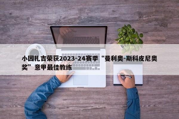 小因扎吉荣获2023-24赛季“曼利奥-斯科皮尼奥奖”意甲最佳教练