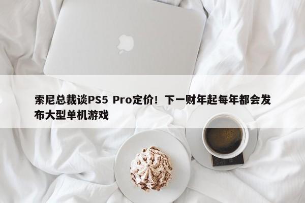 索尼总裁谈PS5 Pro定价！下一财年起每年都会发布大型单机游戏