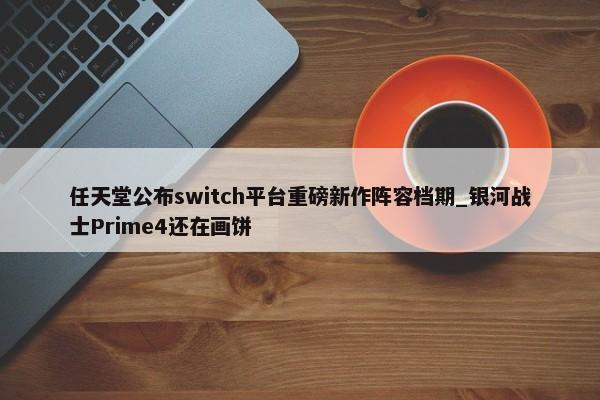 任天堂公布switch平台重磅新作阵容档期_银河战士Prime4还在画饼