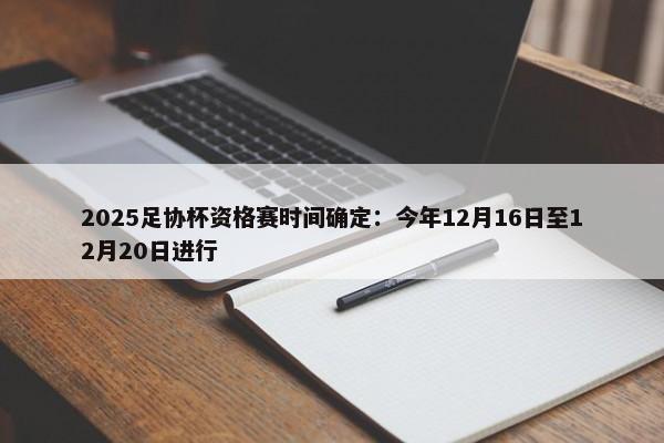 2025足协杯资格赛时间确定：今年12月16日至12月20日进行