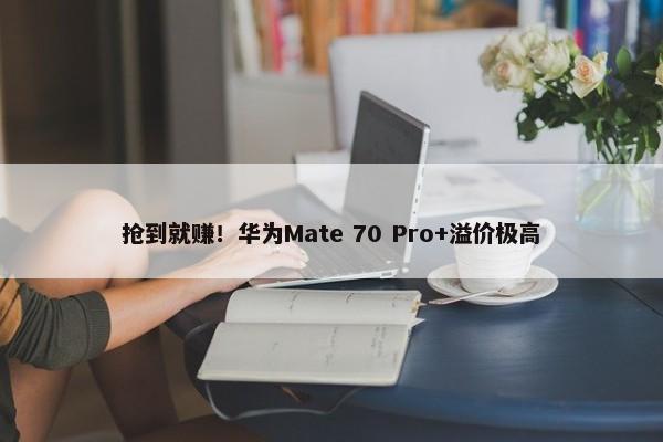 抢到就赚！华为Mate 70 Pro+溢价极高