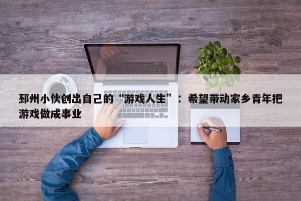 邳州小伙创出自己的“游戏人生”：希望带动家乡青年把游戏做成事业