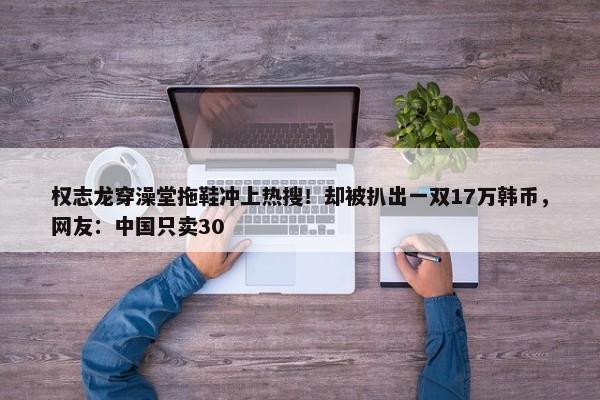 权志龙穿澡堂拖鞋冲上热搜！却被扒出一双17万韩币，网友：中国只卖30