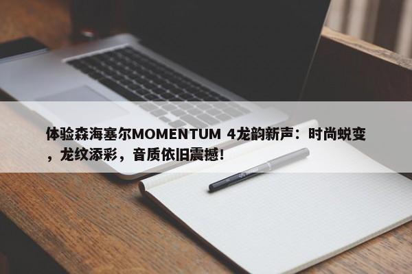 体验森海塞尔MOMENTUM 4龙韵新声：时尚蜕变，龙纹添彩，音质依旧震撼！