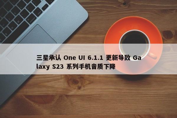 三星承认 One UI 6.1.1 更新导致 Galaxy S23 系列手机音质下降