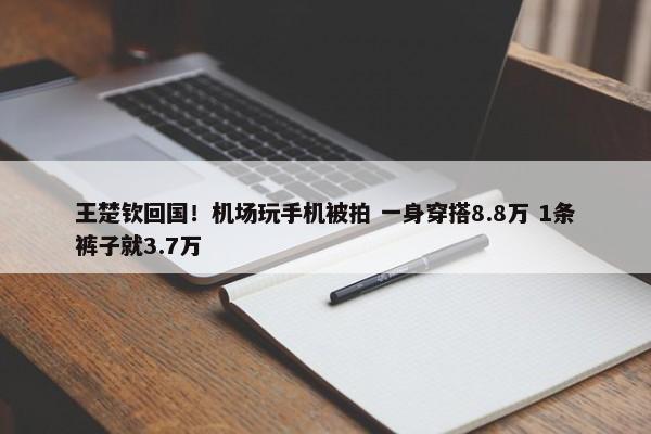 王楚钦回国！机场玩手机被拍 一身穿搭8.8万 1条裤子就3.7万