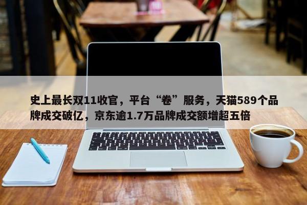 史上最长双11收官，平台“卷”服务，天猫589个品牌成交破亿，京东逾1.7万品牌成交额增超五倍