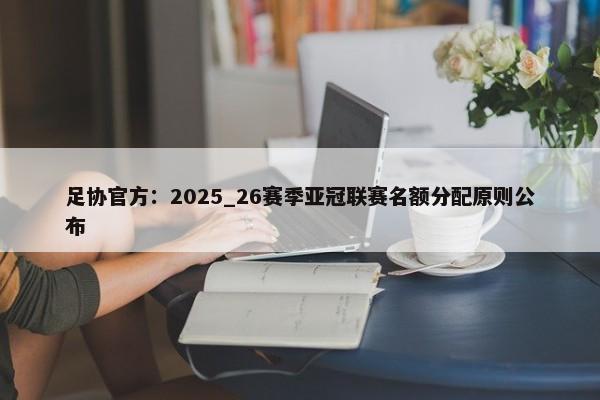 足协官方：2025_26赛季亚冠联赛名额分配原则公布