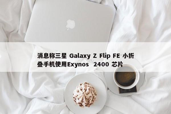 消息称三星 Galaxy Z Flip FE 小折叠手机使用Exynos  2400 芯片