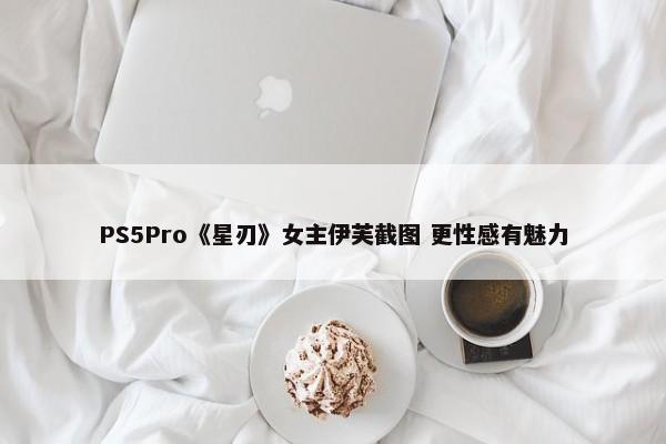 PS5Pro《星刃》女主伊芙截图 更性感有魅力