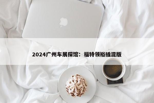 2024广州车展探馆：福特领裕插混版