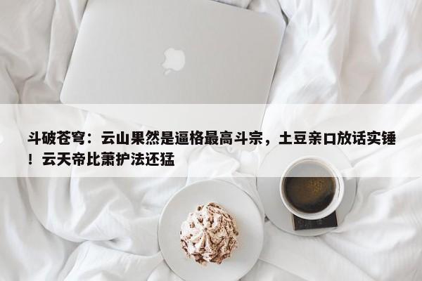 斗破苍穹：云山果然是逼格最高斗宗，土豆亲口放话实锤！云天帝比萧护法还猛