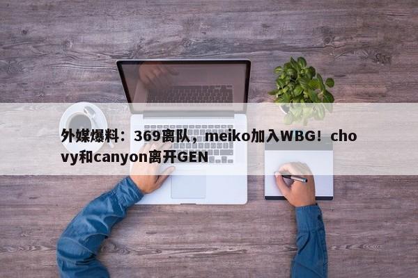 外媒爆料：369离队，meiko加入WBG！chovy和canyon离开GEN