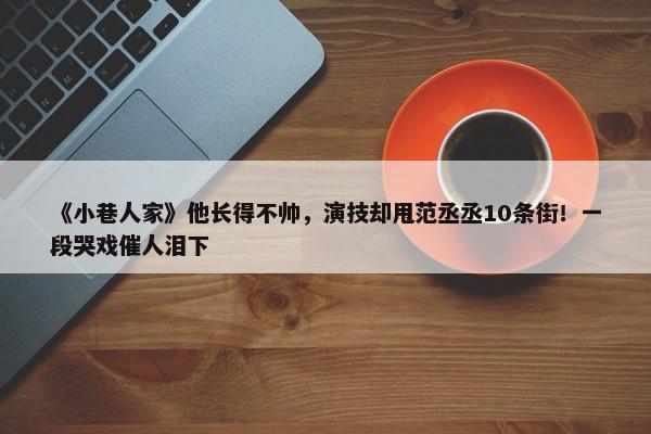 《小巷人家》他长得不帅，演技却甩范丞丞10条街！一段哭戏催人泪下